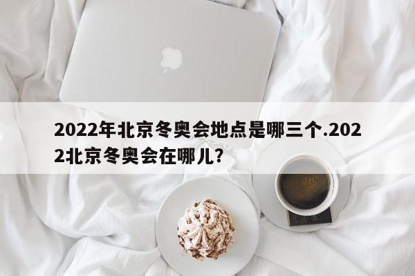 2022年北京冬奥会地点是哪三个.2022北京冬奥会在哪儿?