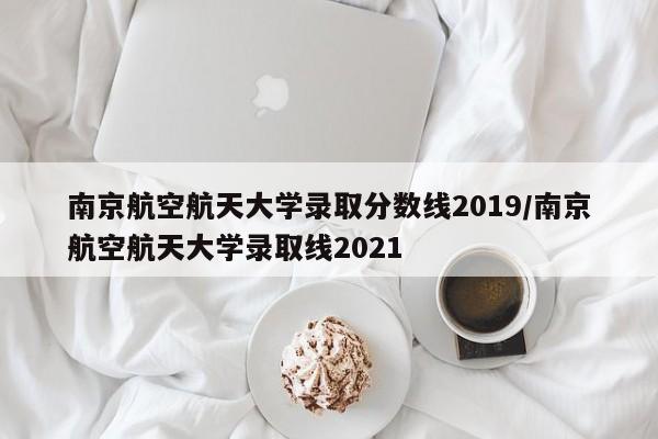 南京航空航天大学录取分数线2019/南京航空航天大学录取线2021