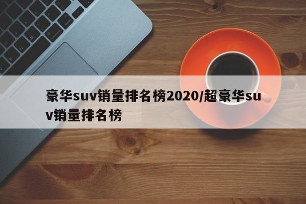 豪华suv销量排名榜2020/超豪华suv销量排名榜
