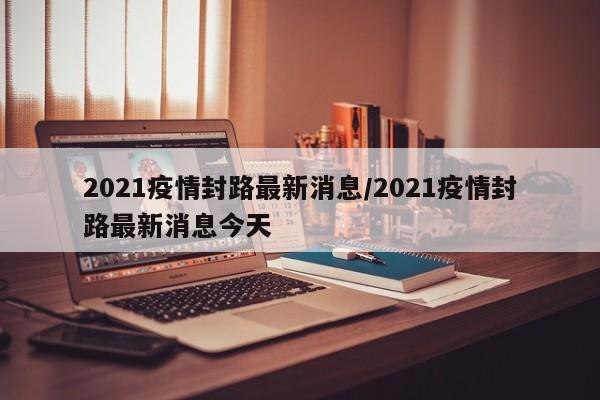 2021疫情封路最新消息/2021疫情封路最新消息今天