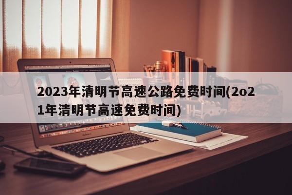 2023年清明节高速公路免费时间(2o21年清明节高速免费时间)