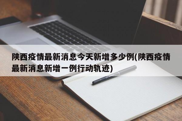 陕西疫情最新消息今天新增多少例(陕西疫情最新消息新增一例行动轨迹)