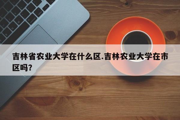 吉林省农业大学在什么区.吉林农业大学在市区吗?
