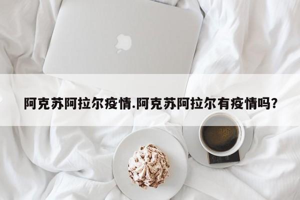 阿克苏阿拉尔疫情.阿克苏阿拉尔有疫情吗?