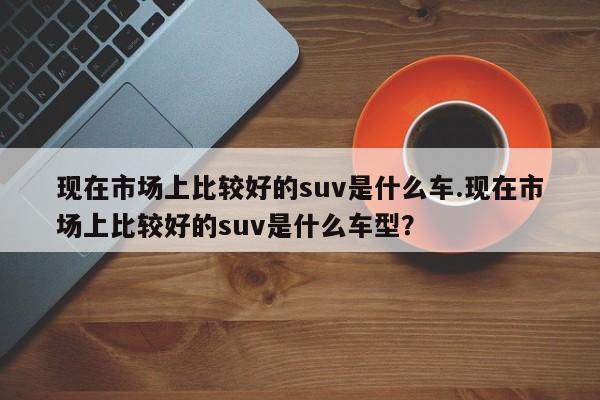 现在市场上比较好的suv是什么车.现在市场上比较好的suv是什么车型?