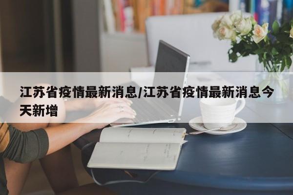 江苏省疫情最新消息/江苏省疫情最新消息今天新增