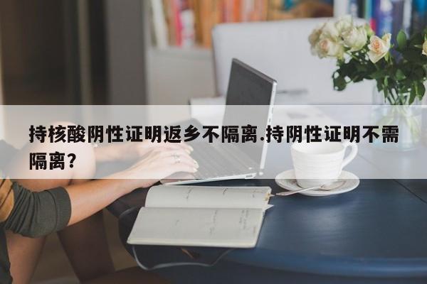 持核酸阴性证明返乡不隔离.持阴性证明不需隔离?